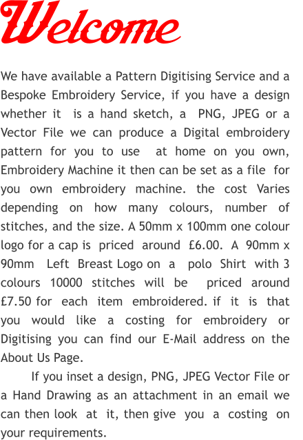 Welcome We have available a Pattern Digitising Service and a Bespoke Embroidery Service, if you have a design whether it  is a hand sketch, a  PNG, JPEG or a Vector File we can produce a Digital embroidery   pattern for you to use  at home on you own, Embroidery Machine it then can be set as a file  for you own embroidery machine. the cost Varies depending on how many colours, number of stitches, and the size. A 50mm x 100mm one colour logo for a cap is  priced  around  £6.00.  A  90mm x 90mm   Left  Breast Logo on  a   polo  Shirt  with 3 colours 10000 stitches will be  priced around   £7.50 for  each  item  embroidered. if  it  is  that you would like a costing for embroidery or Digitising you can find our E-Mail address on the About Us Page.         If you inset a design, PNG, JPEG Vector File or a Hand Drawing as an attachment in an email we can then look  at  it, then give  you  a  costing  on  your requirements.